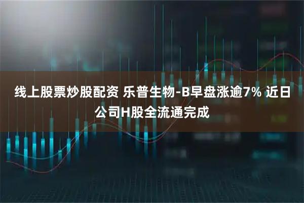 线上股票炒股配资 乐普生物-B早盘涨逾7% 近日公司H股全流通完成