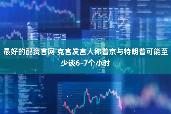最好的配资官网 克宫发言人称普京与特朗普可能至少谈6-7个小时
