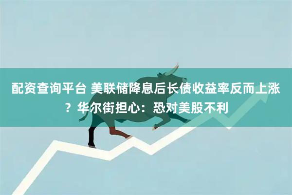 配资查询平台 美联储降息后长债收益率反而上涨？华尔街担心：恐对美股不利
