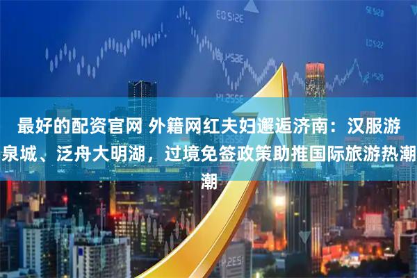 最好的配资官网 外籍网红夫妇邂逅济南：汉服游泉城、泛舟大明湖，过境免签政策助推国际旅游热潮