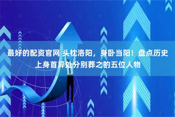 最好的配资官网 头枕洛阳，身卧当阳！盘点历史上身首异处分别葬之的五位人物