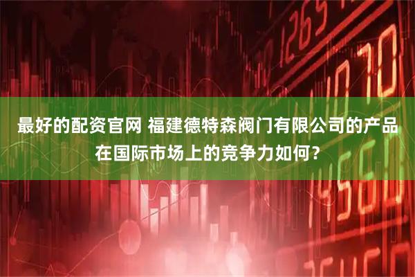 最好的配资官网 福建德特森阀门有限公司的产品在国际市场上的竞争力如何？
