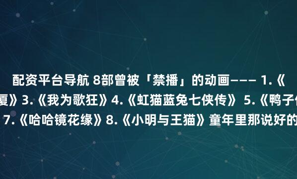 配资平台导航 8部曾被「禁播」的动画——— 1.《黑猫警长》2.《魔方大厦》3.《我为歌狂》4.《虹猫蓝兔七侠传》 5.《鸭子侦探》6.《东方神娃》7.《哈哈镜花缘》8.《小明与王猫》童年里那说好的&quot;下集再见&quot;，却没了后续。你看过几部？欢迎留言说说