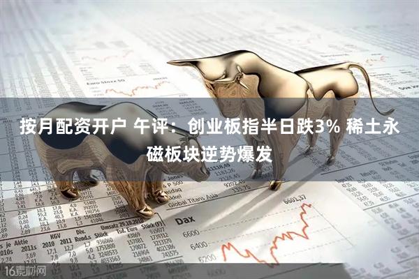 按月配资开户 午评：创业板指半日跌3% 稀土永磁板块逆势爆发