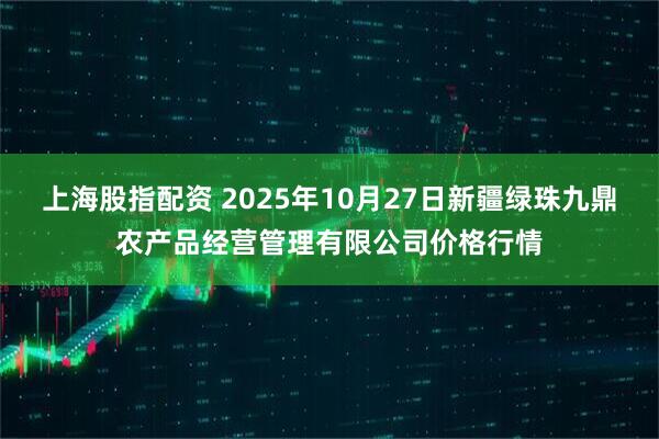 上海股指配资 2025年10月27日新疆绿珠九鼎农产品经营管理有限公司价格行情