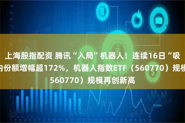 上海股指配资 腾讯“入局”机器人！连续16日“吸金”，年内份额增幅超172%，机器人指数ETF（560770）规模再创新高
