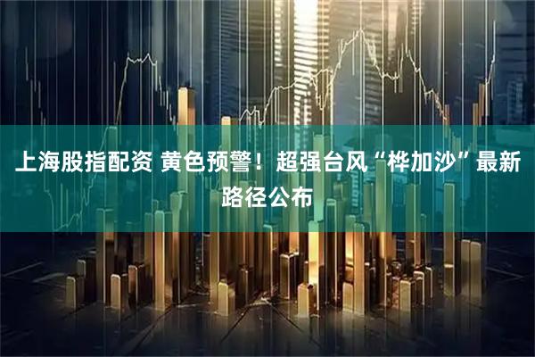上海股指配资 黄色预警！超强台风“桦加沙”最新路径公布