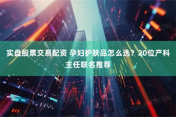 实盘股票交易配资 孕妇护肤品怎么选？20位产科主任联名推荐