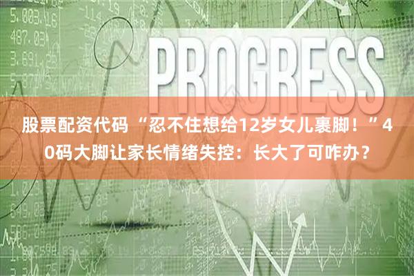 股票配资代码 “忍不住想给12岁女儿裹脚！”40码大脚让家长情绪失控：长大了可咋办？