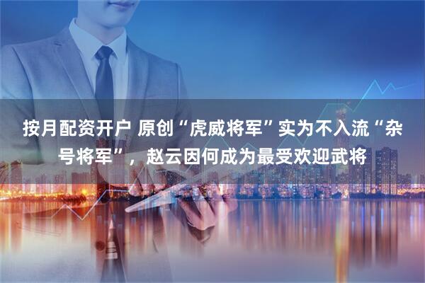 按月配资开户 原创“虎威将军”实为不入流“杂号将军”，赵云因何成为最受欢迎武将