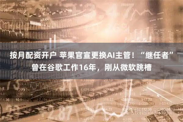 按月配资开户 苹果官宣更换AI主管！“继任者”曾在谷歌工作16年，刚从微软跳槽