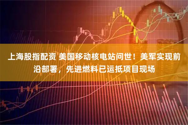 上海股指配资 美国移动核电站问世！美军实现前沿部署，先进燃料已运抵项目现场