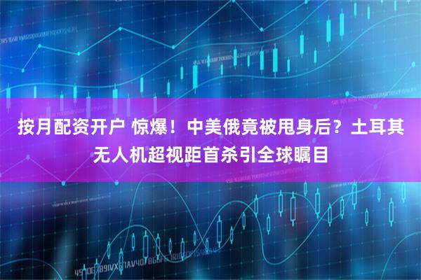 按月配资开户 惊爆！中美俄竟被甩身后？土耳其无人机超视距首杀引全球瞩目