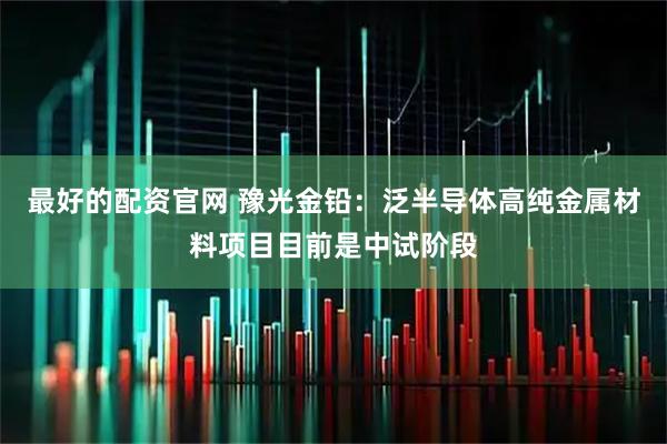 最好的配资官网 豫光金铅：泛半导体高纯金属材料项目目前是中试阶段