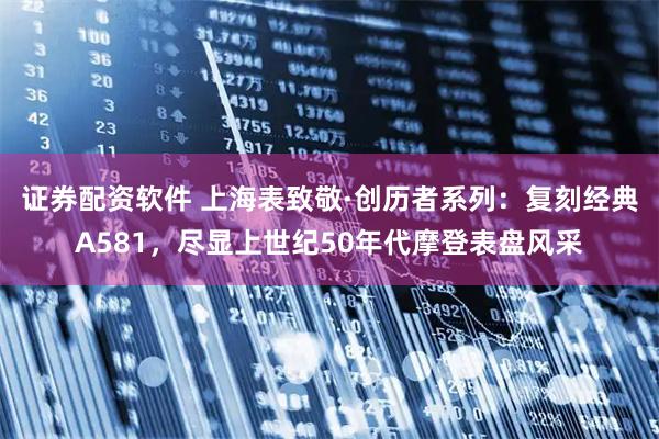 证券配资软件 上海表致敬·创历者系列：复刻经典A581，尽显上世纪50年代摩登表盘风采