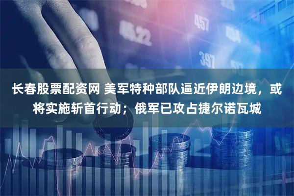 长春股票配资网 美军特种部队逼近伊朗边境，或将实施斩首行动；俄军已攻占捷尔诺瓦城