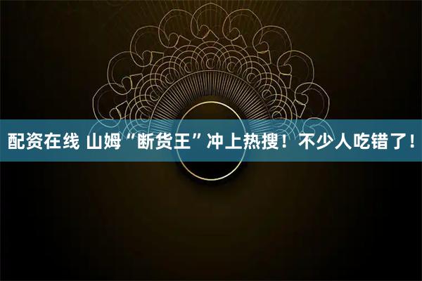 配资在线 山姆“断货王”冲上热搜！不少人吃错了！