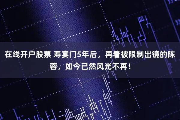 在线开户股票 寿宴门5年后，再看被限制出镜的陈蓉，如今已然风光不再！