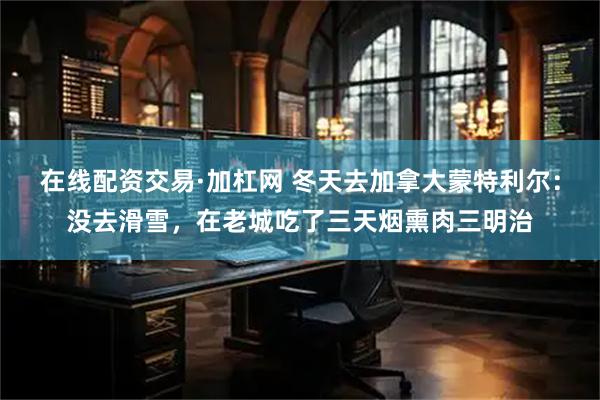 在线配资交易·加杠网 冬天去加拿大蒙特利尔：没去滑雪，在老城吃了三天烟熏肉三明治