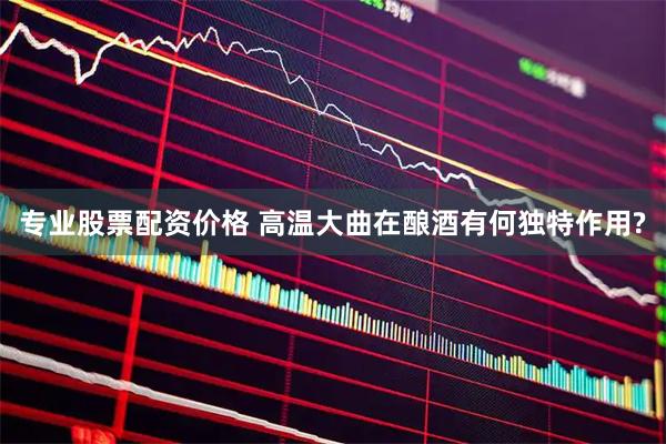 专业股票配资价格 高温大曲在酿酒有何独特作用?