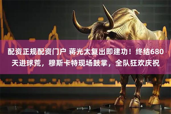 配资正规配资门户 蒋光太复出即建功！终结680天进球荒，穆斯卡特现场鼓掌，全队狂欢庆祝