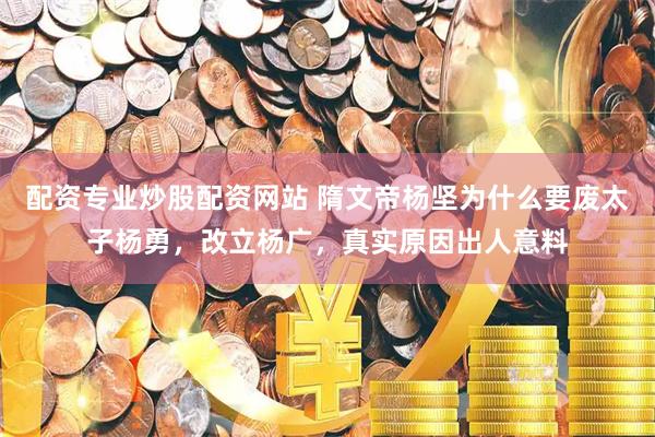 配资专业炒股配资网站 隋文帝杨坚为什么要废太子杨勇，改立杨广，真实原因出人意料