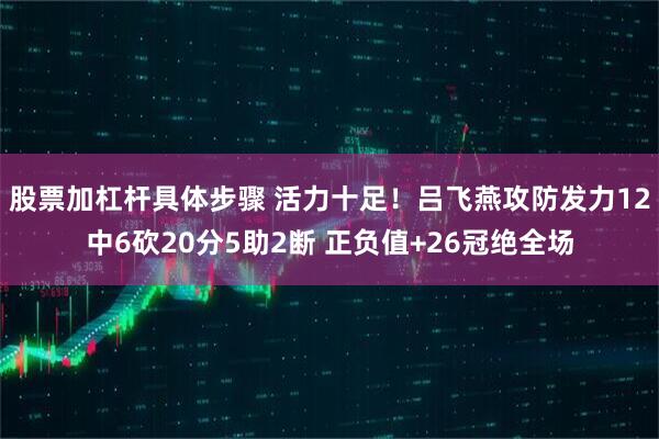 股票加杠杆具体步骤 活力十足！吕飞燕攻防发力12中6砍20分5助2断 正负值+26冠绝全场