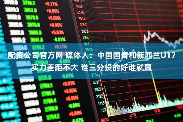 配资公司官方网 媒体人：中国国青和新西兰U17实力差距不大 谁三分投的好谁就赢