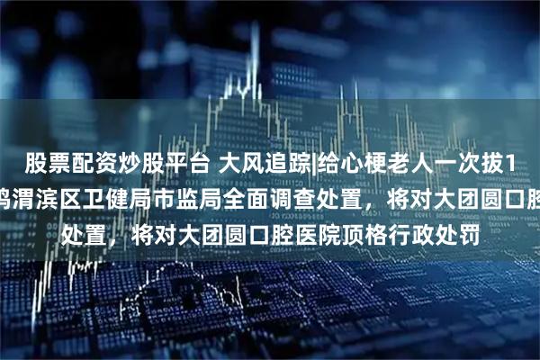 股票配资炒股平台 大风追踪|给心梗老人一次拔12颗牙种10颗，宝鸡渭滨区卫健局市监局全面调查处置，将对大团圆口腔医院顶格行政处罚