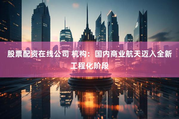 股票配资在线公司 机构：国内商业航天迈入全新工程化阶段